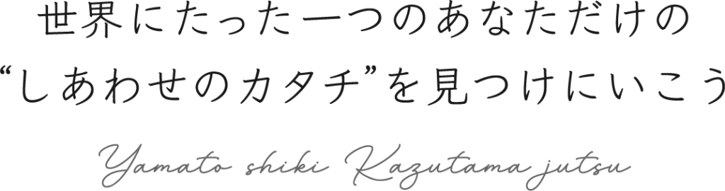 世界にたった一つのあなただけの“しあわせのカタチ”を見つけにいこう Yamato shiki Kazutama jutsu